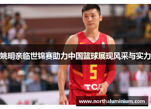 姚明亲临世锦赛助力中国篮球展现风采与实力