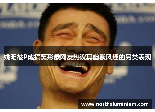 姚明被P成搞笑形象网友热议其幽默风趣的另类表现