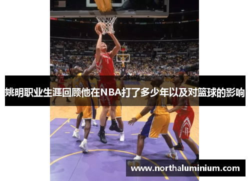 姚明职业生涯回顾他在NBA打了多少年以及对篮球的影响