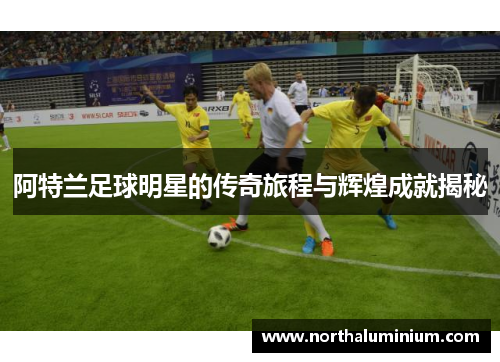 阿特兰足球明星的传奇旅程与辉煌成就揭秘