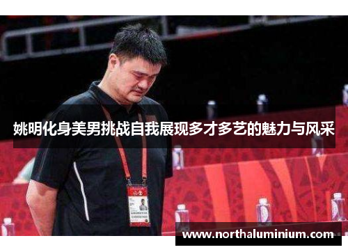 姚明化身美男挑战自我展现多才多艺的魅力与风采