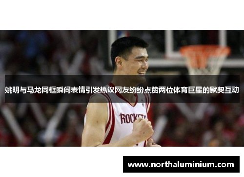 姚明与马龙同框瞬间表情引发热议网友纷纷点赞两位体育巨星的默契互动