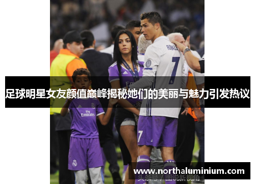 足球明星女友颜值巅峰揭秘她们的美丽与魅力引发热议