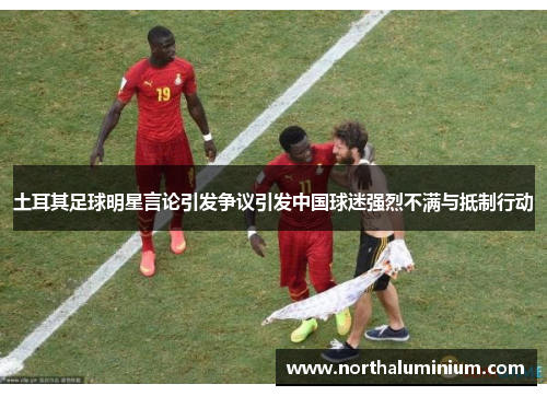 土耳其足球明星言论引发争议引发中国球迷强烈不满与抵制行动