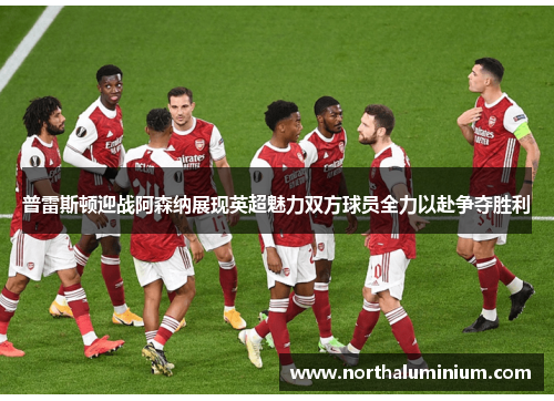 普雷斯顿迎战阿森纳展现英超魅力双方球员全力以赴争夺胜利