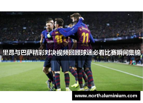 里昂与巴萨精彩对决视频回顾球迷必看比赛瞬间集锦